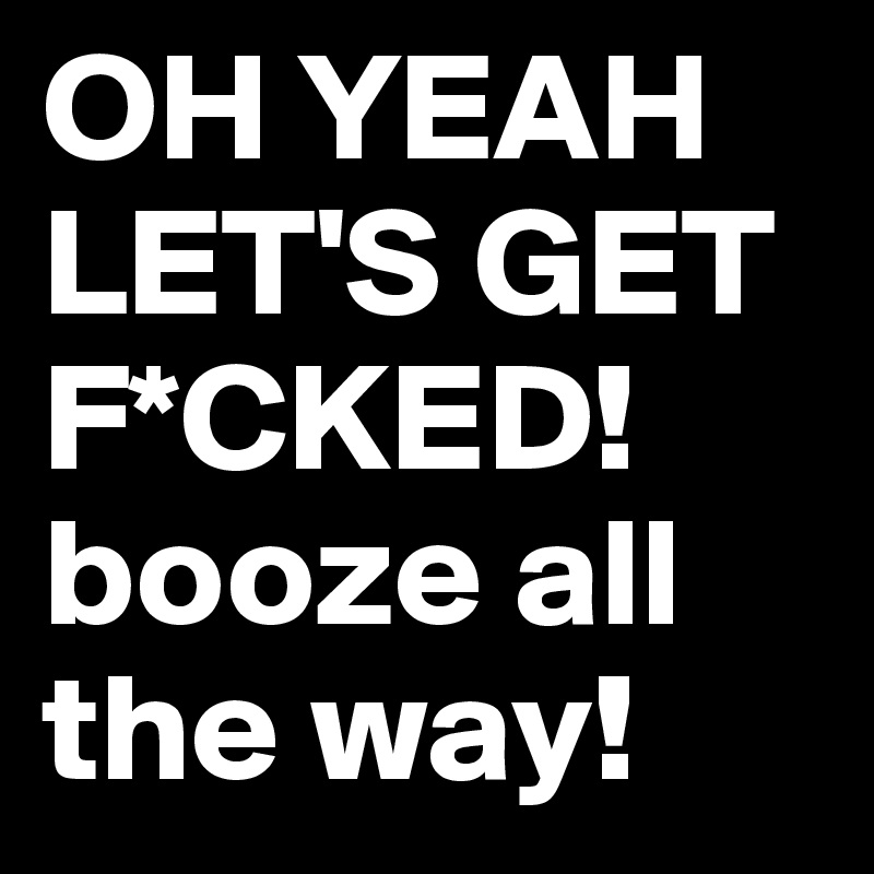 OH YEAH LET'S GET F*CKED! booze all the way! 