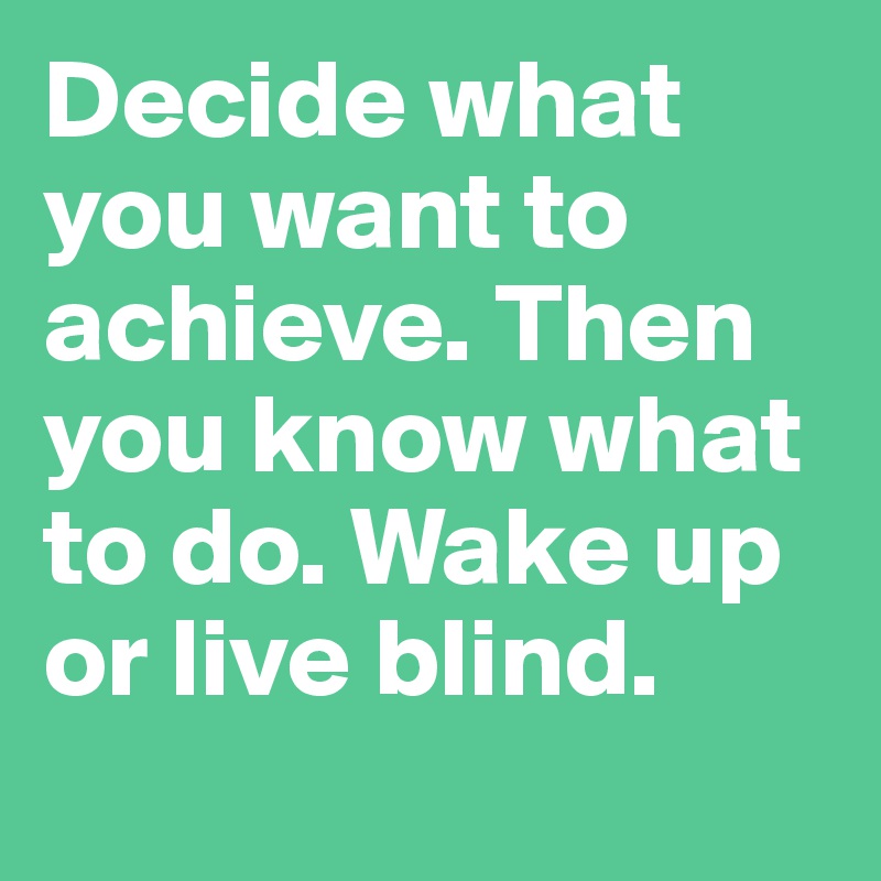 Decide what you want to achieve. Then you know what to do. Wake up or live blind.
