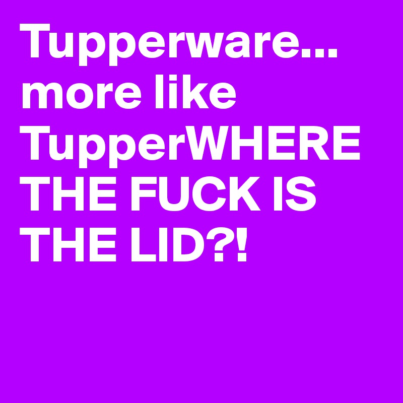 Tupperware...more like TupperWHERE THE FUCK IS THE LID?!

