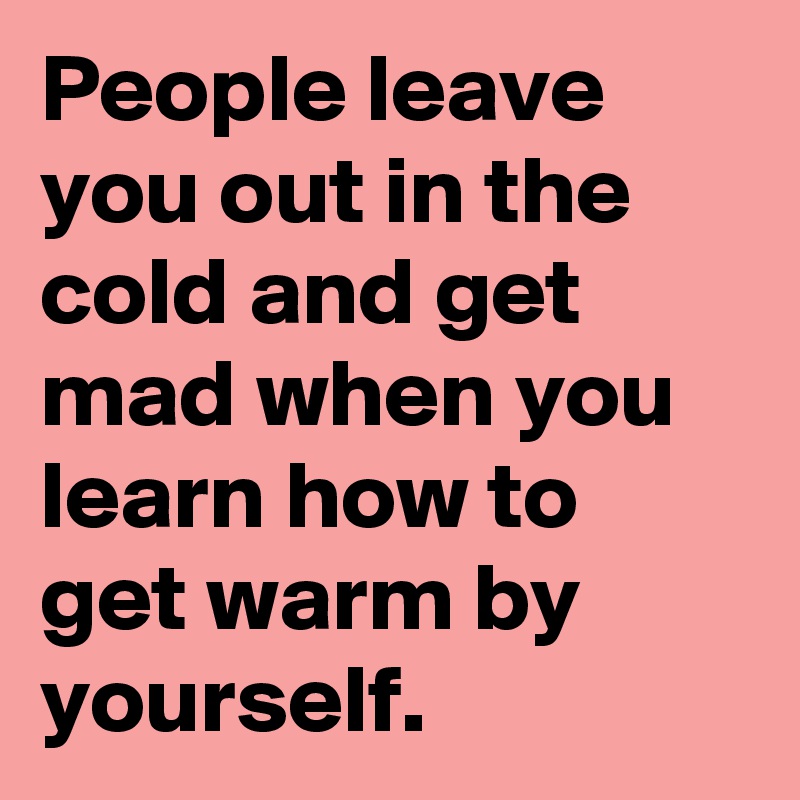 People leave you out in the cold and get mad when you learn how to get warm by yourself.