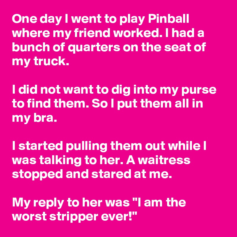 One day I went to play Pinball where my friend worked. I had a bunch of quarters on the seat of my truck. 

I did not want to dig into my purse to find them. So I put them all in my bra. 

I started pulling them out while I was talking to her. A waitress stopped and stared at me.

My reply to her was "I am the worst stripper ever!"
