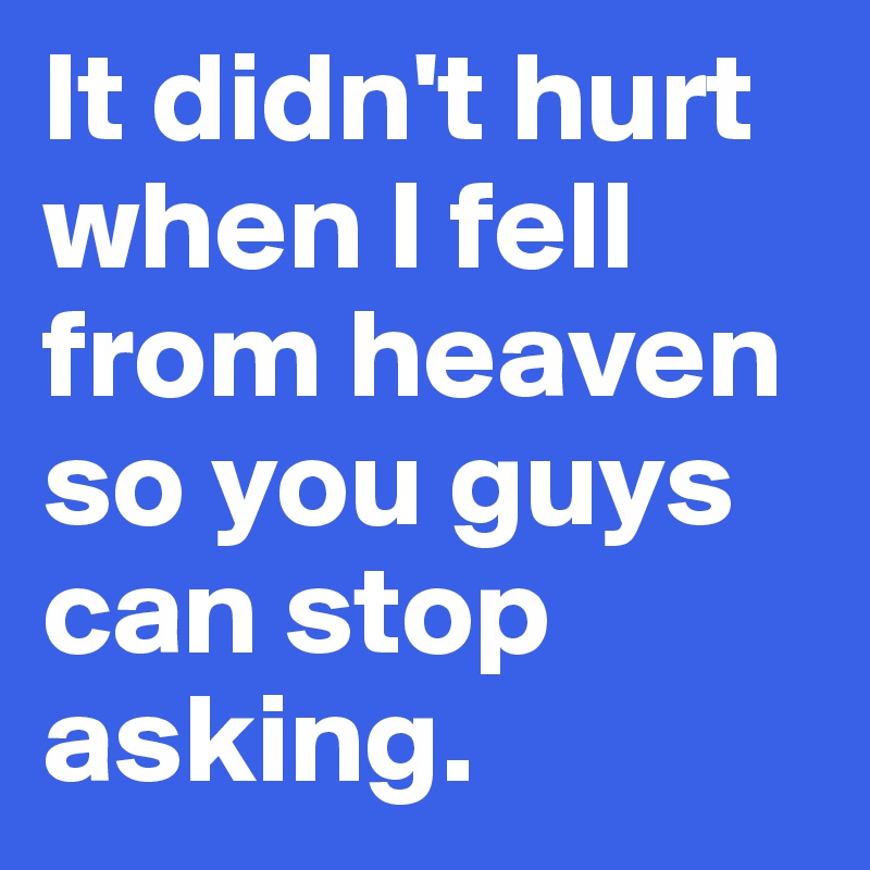 It didn't hurt when I fell from heaven so you guys can stop asking. 