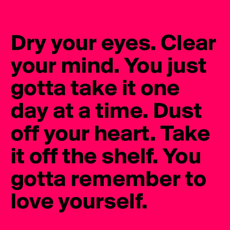 
Dry your eyes. Clear your mind. You just gotta take it one day at a time. Dust off your heart. Take it off the shelf. You gotta remember to love yourself.
