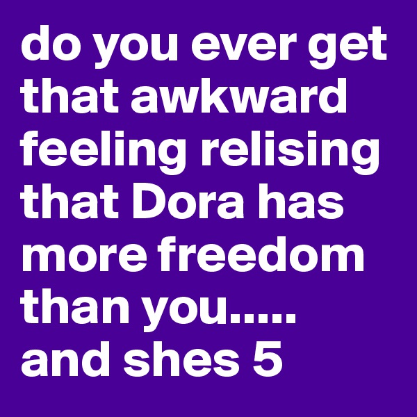 do you ever get that awkward feeling relising that Dora has more freedom than you..... and shes 5
