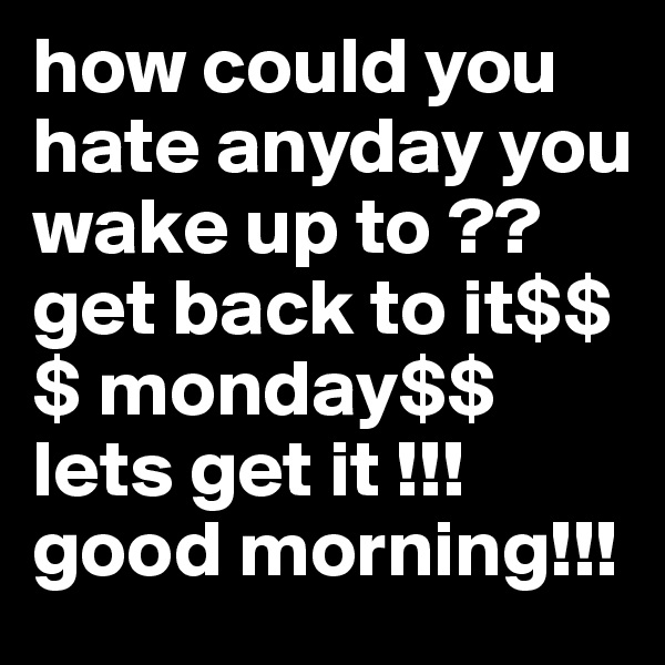 how could you hate anyday you wake up to ?? get back to it$$$ monday$$ lets get it !!! good morning!!!