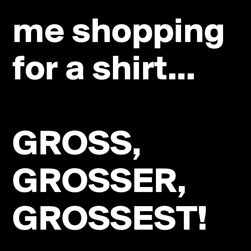 me shopping for a shirt...

GROSS,
GROSSER,
GROSSEST!