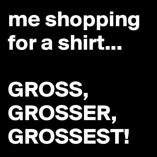 me shopping for a shirt...

GROSS,
GROSSER,
GROSSEST!
