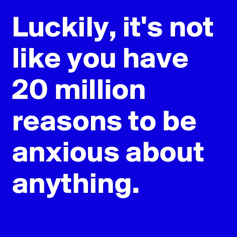 Luckily, it's not like you have 20 million reasons to be anxious about anything.