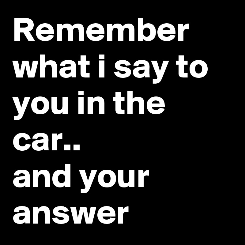 Remember what i say to you in the car..
and your answer