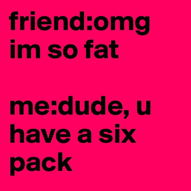 friend:omg im so fat

me:dude, u have a six pack