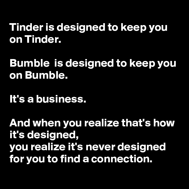 
Tinder is designed to keep you on Tinder.

Bumble  is designed to keep you on Bumble.

It's a business.

And when you realize that's how it's designed,
you realize it's never designed for you to find a connection.
