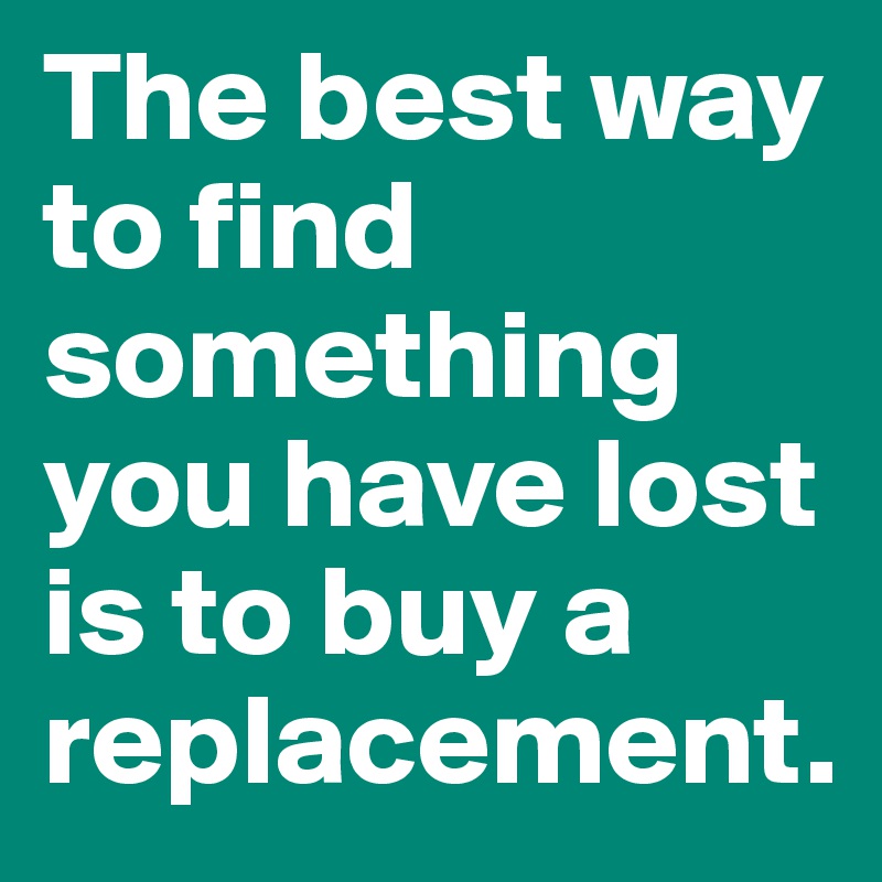 The best way to find something you have lost is to buy a replacement.