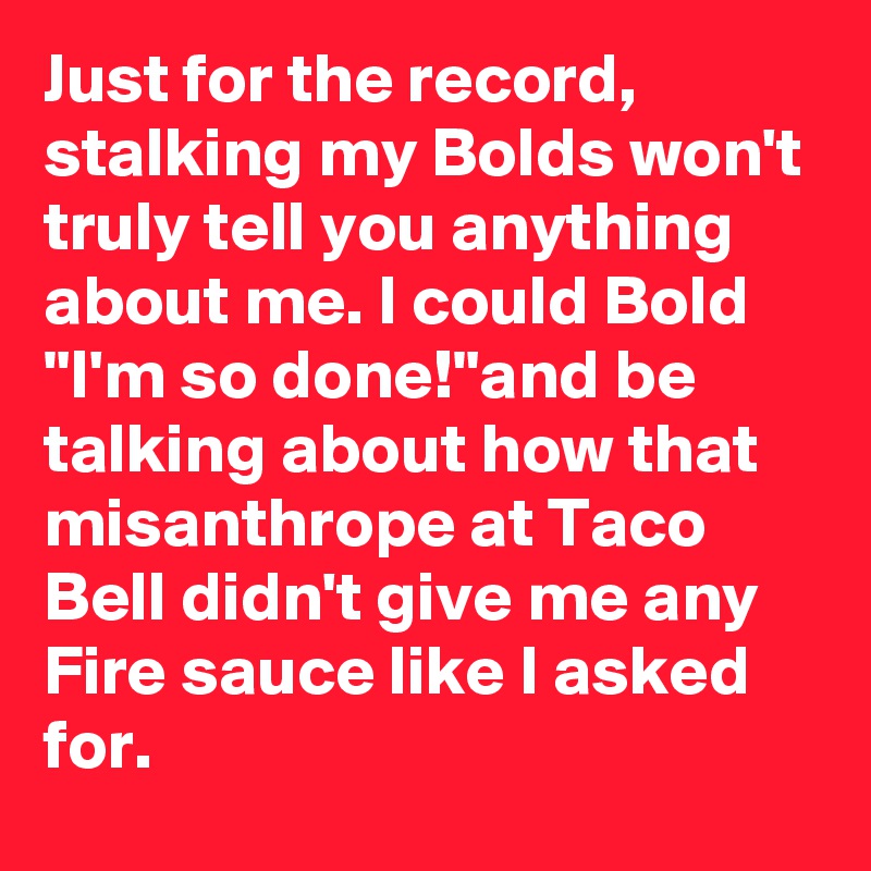 Just for the record, stalking my Bolds won't truly tell you anything about me. I could Bold "I'm so done!"and be talking about how that misanthrope at Taco Bell didn't give me any Fire sauce like I asked for.