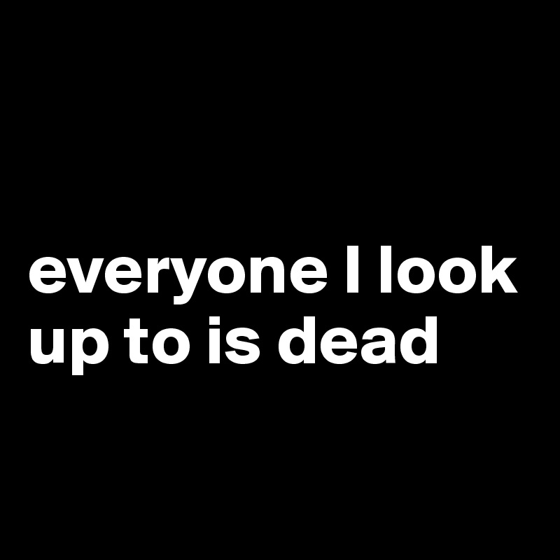 


everyone I look up to is dead

