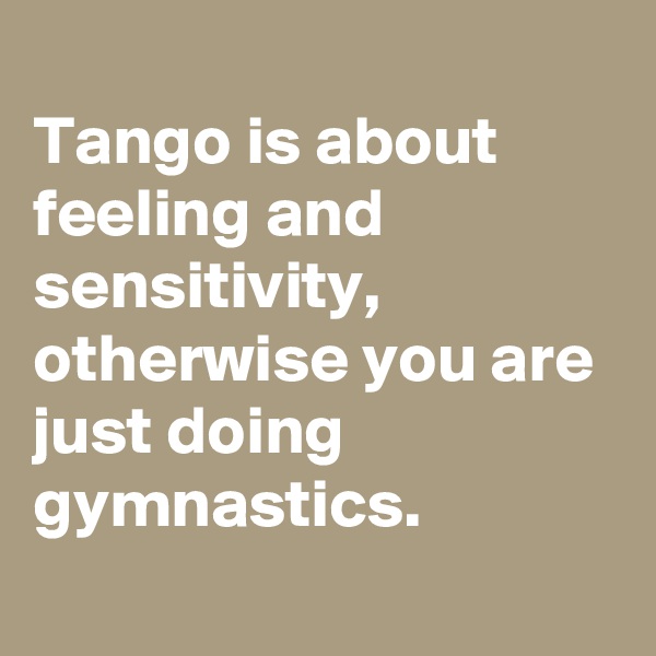 
Tango is about feeling and sensitivity, otherwise you are just doing gymnastics.
