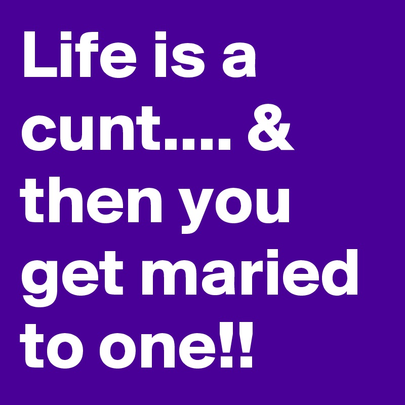 Life is a cunt.... & then you get maried to one!!