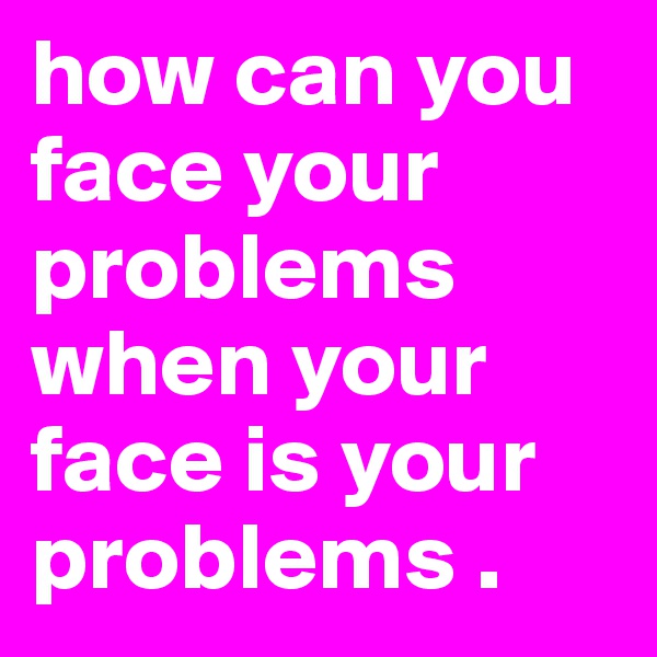how can you face your problems when your face is your problems .