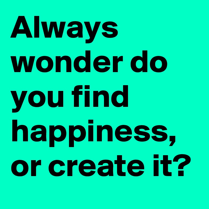 Always wonder do you find happiness, or create it? 