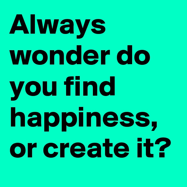 Always wonder do you find happiness, or create it? 