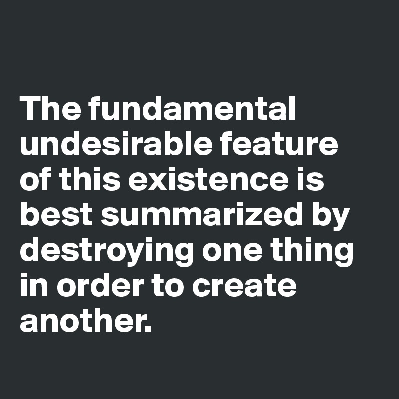 

The fundamental undesirable feature 
of this existence is best summarized by destroying one thing in order to create another.
