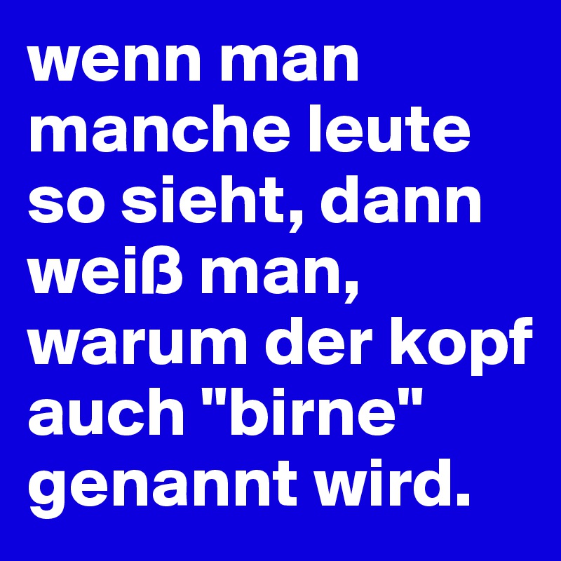 wenn man manche leute so sieht, dann weiß man, warum der kopf auch "birne" genannt wird.