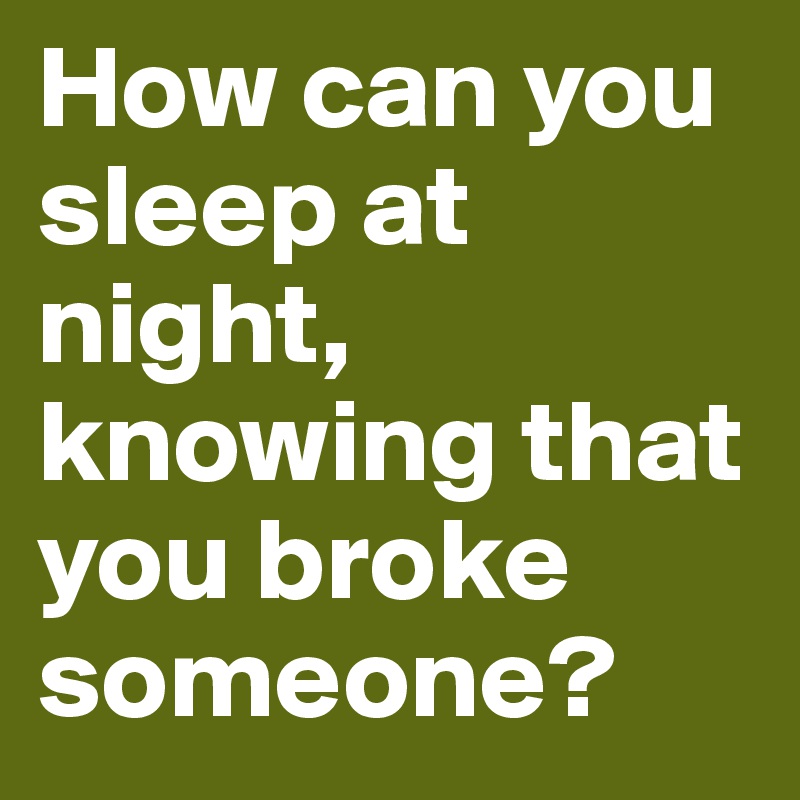 How can you sleep at night, knowing that you broke someone? 