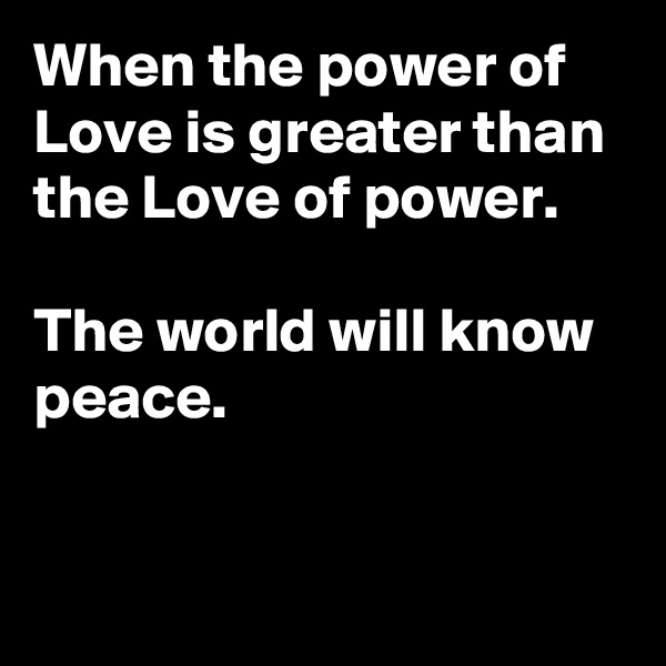 When the power of Love is greater than the Love of power.

The world will know peace.


