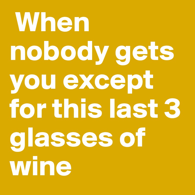  When nobody gets you except for this last 3 glasses of wine