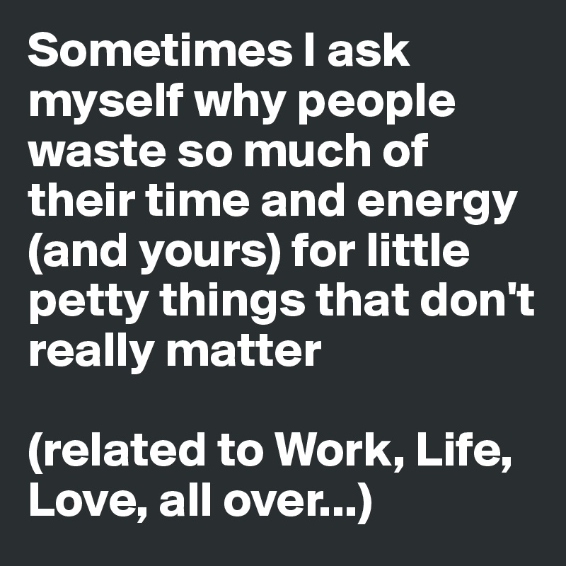 Sometimes I ask myself why people waste so much of their time and energy (and yours) for little petty things that don't really matter

(related to Work, Life, Love, all over...)