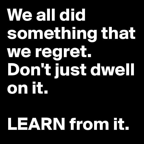 We all did something that we regret. Don't just dwell on it.

LEARN from it.