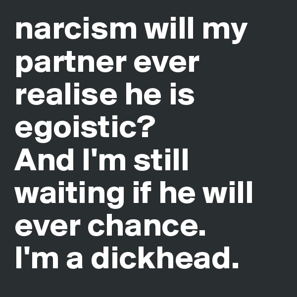 narcism will my partner ever realise he is egoistic?           And I'm still waiting if he will ever chance. 
I'm a dickhead. 