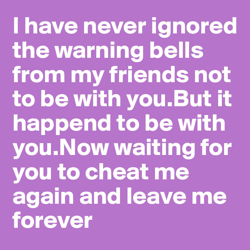 I have never ignored the warning bells from my friends not to be with you.But it happend to be with you.Now waiting for you to cheat me again and leave me forever