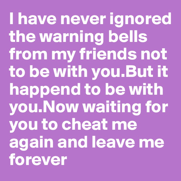 I have never ignored the warning bells from my friends not to be with you.But it happend to be with you.Now waiting for you to cheat me again and leave me forever