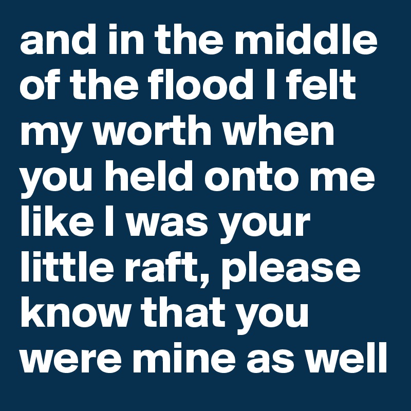 and in the middle of the flood I felt my worth when you held onto me like I was your little raft, please know that you were mine as well
