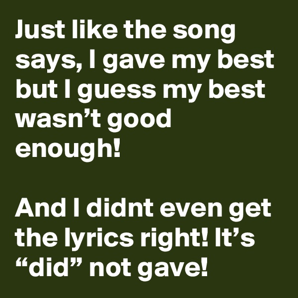 Just like the song says, I gave my best but I guess my best wasn’t good enough!

And I didnt even get the lyrics right! It’s “did” not gave!
