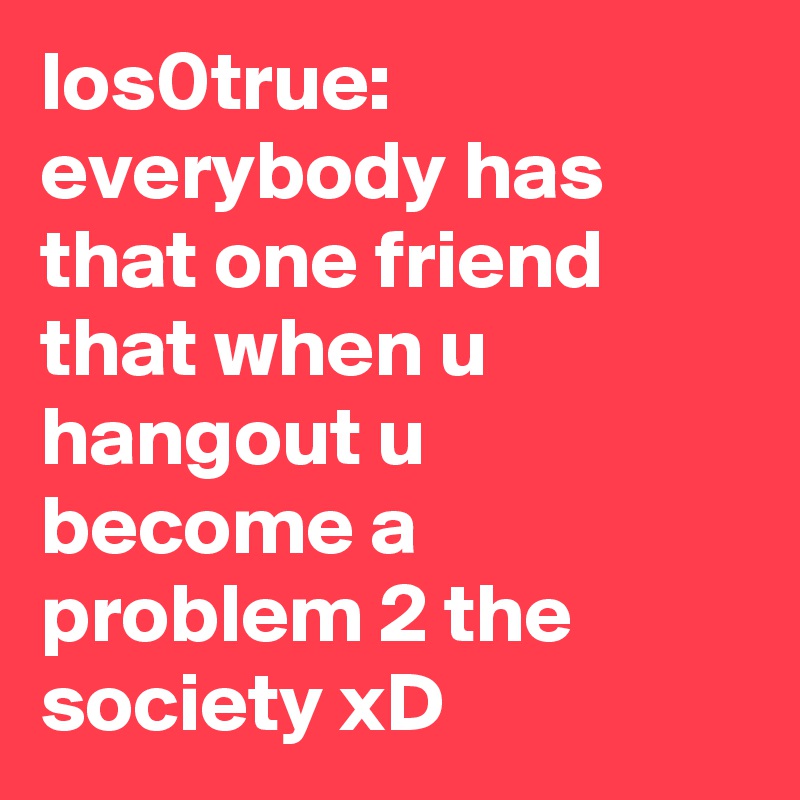 los0true: everybody has that one friend that when u hangout u become a problem 2 the society xD