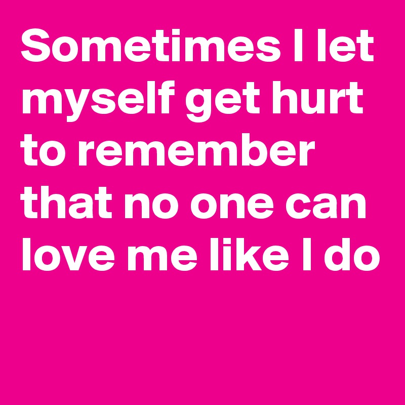 Sometimes I let myself get hurt to remember that no one can love me like I do