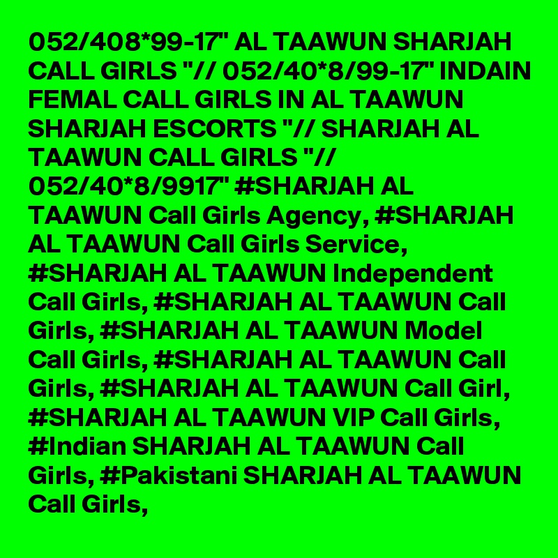 052/408*99-17" AL TAAWUN SHARJAH CALL GIRLS "// 052/40*8/99-17" INDAIN FEMAL CALL GIRLS IN AL TAAWUN SHARJAH ESCORTS "// SHARJAH AL TAAWUN CALL GIRLS "// 052/40*8/9917" #SHARJAH AL TAAWUN Call Girls Agency, #SHARJAH AL TAAWUN Call Girls Service, #SHARJAH AL TAAWUN Independent Call Girls, #SHARJAH AL TAAWUN Call Girls, #SHARJAH AL TAAWUN Model Call Girls, #SHARJAH AL TAAWUN Call Girls, #SHARJAH AL TAAWUN Call Girl, #SHARJAH AL TAAWUN VIP Call Girls, #Indian SHARJAH AL TAAWUN Call Girls, #Pakistani SHARJAH AL TAAWUN Call Girls,