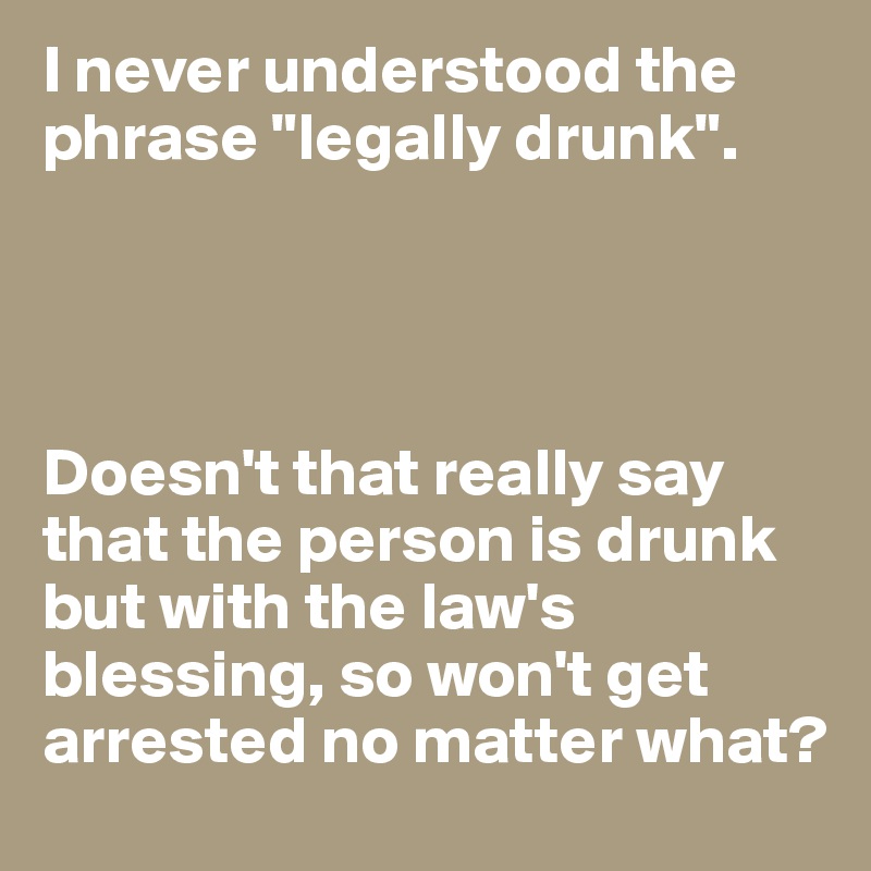 I never understood the phrase "legally drunk".




Doesn't that really say that the person is drunk but with the law's blessing, so won't get arrested no matter what?