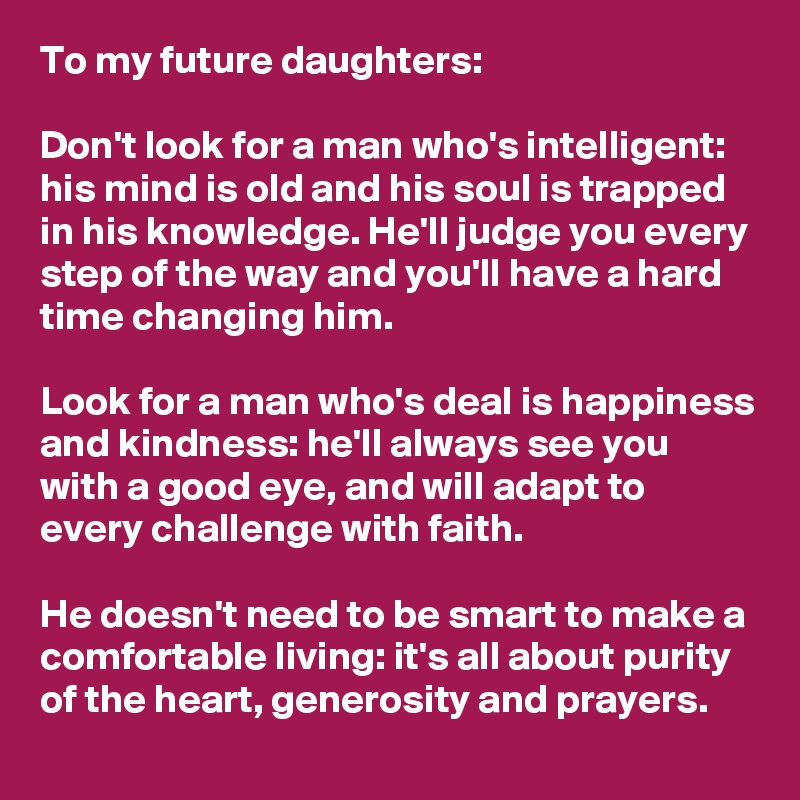 To my future daughters:

Don't look for a man who's intelligent: his mind is old and his soul is trapped in his knowledge. He'll judge you every step of the way and you'll have a hard time changing him.

Look for a man who's deal is happiness and kindness: he'll always see you with a good eye, and will adapt to every challenge with faith.

He doesn't need to be smart to make a comfortable living: it's all about purity of the heart, generosity and prayers.