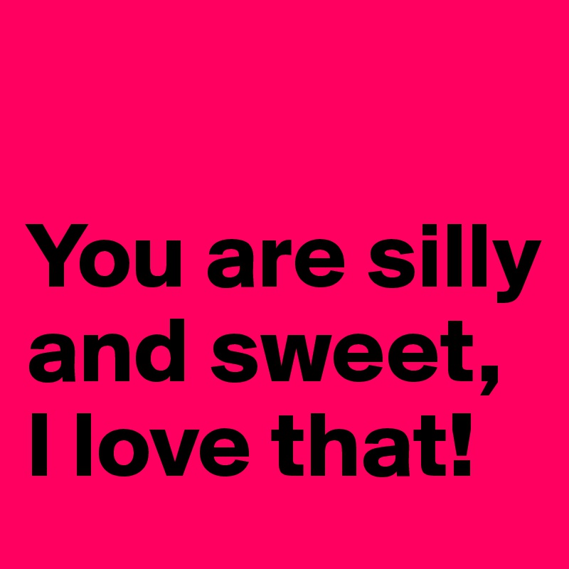 

You are silly and sweet, I love that!