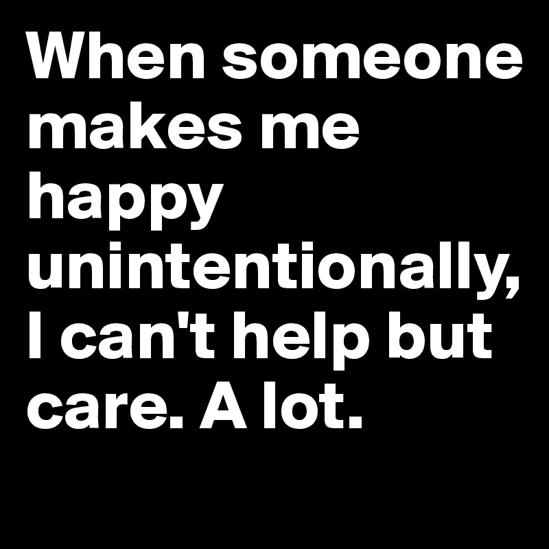 When someone makes me happy unintentionally, I can't help but care. A lot.