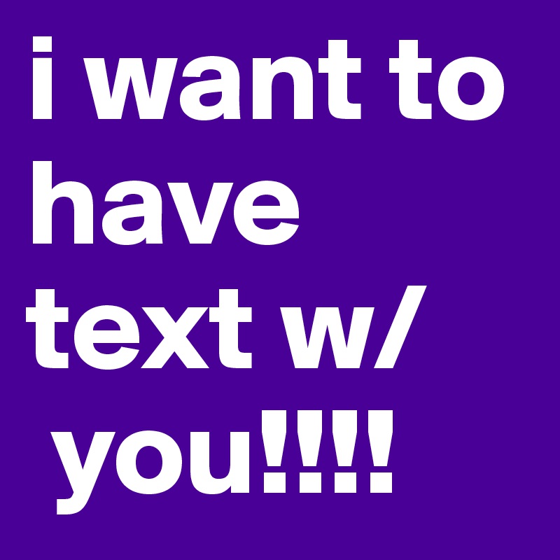 i want to have text w/
 you!!!!