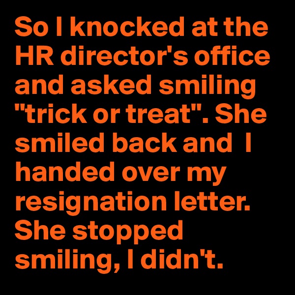 So I knocked at the HR director's office and asked smiling "trick or treat". She smiled back and  I handed over my resignation letter. 
She stopped smiling, I didn't.