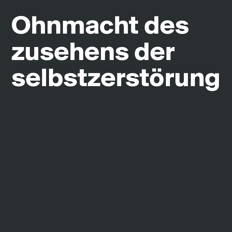 Ohnmacht des zusehens der selbstzerstörung 




