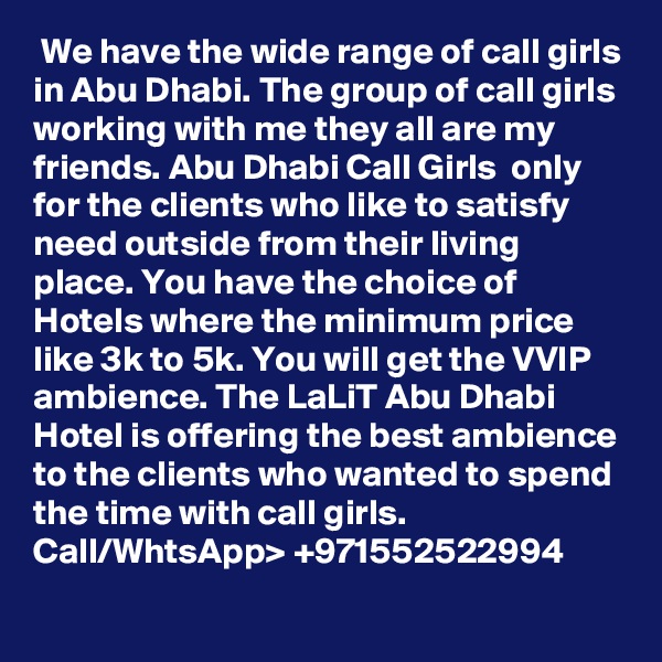  We have the wide range of call girls in Abu Dhabi. The group of call girls working with me they all are my friends. Abu Dhabi Call Girls  only for the clients who like to satisfy need outside from their living place. You have the choice of Hotels where the minimum price like 3k to 5k. You will get the VVIP ambience. The LaLiT Abu Dhabi Hotel is offering the best ambience to the clients who wanted to spend the time with call girls. Call/WhtsApp> +971552522994