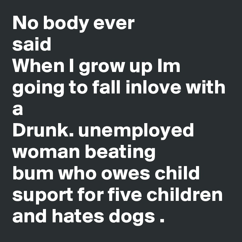 No body ever
said
When I grow up Im going to fall inlove with a
Drunk. unemployed woman beating 
bum who owes child suport for five children
and hates dogs .