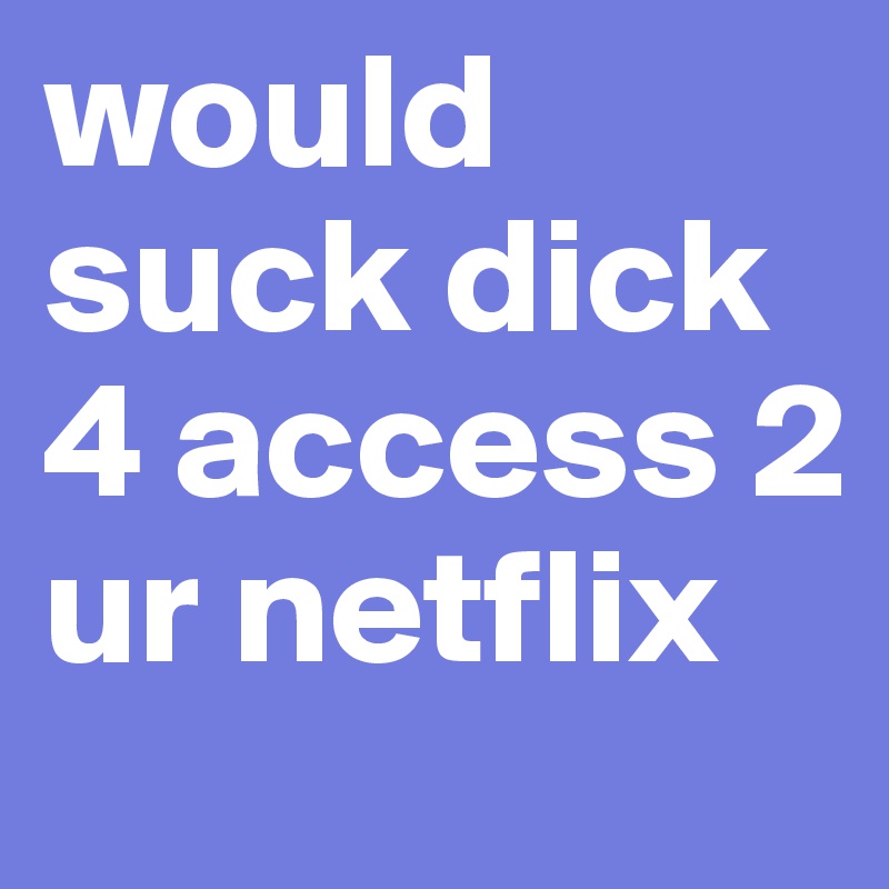 would suck dick 4 access 2 ur netflix