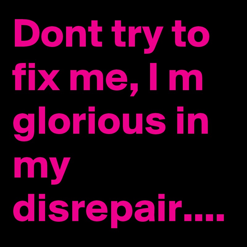 Dont try to fix me, I m glorious in my disrepair....
