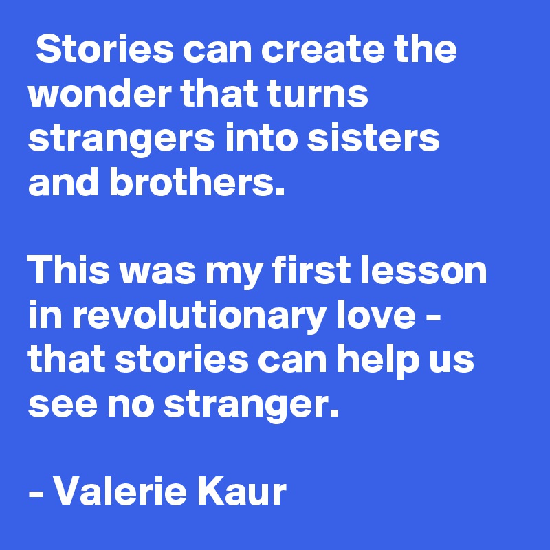  Stories can create the wonder that turns strangers into sisters and brothers. 

This was my first lesson in revolutionary love - that stories can help us see no stranger.

- Valerie Kaur